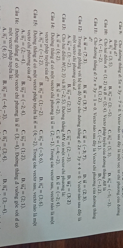Cho đường thắng d: 5x+3y-7=0. Vectơ nào sau đây là một vec tơ chỉ phương của đường
thẳng d?
A. vector n_1=(3;5). B. vector n_2=(3;-5). C. vector n_3=(5;3). D. vector n_4=(-5;-3).
Câu 10: Cho hai điểm A=(1;2) và B=(5;4).  Vectơ pháp tuyến của đường thẳng AB là
A. (-1;-2). B. (1;2). C. (-2;1). D. (-1;2).
Câu 11: Cho đường thăng d: 7x+3y-1=0.  Vectơ nào sau đây là Vectơ chỉ phương của đường thắng
d?
A. vector u=(7;3). B. vector u=(3;7). C. vector u=(-3;7). D. vector u=(2;3).
Câu 12: Trong mặt phẳng với hệ tọa độ Oxy cho đường thắng d: 2x-3y+4=0. Vectơ nào sau đây là
một vectơ chỉ phương của d.
A. vector u_4=(3;-2). B. vector u_2=(2;3). C. vector u_1=(2;-3). D. vector u_3=(3;2)
Câu 13: Cho hai điểm M(2;3) và N(-2;5) 1. Đường thắng MN có một vectơ chỉ phương là:
A. vector u=(4;2). B. vector u=(4;-2). ℃. vector u=(-4;-2). D. vector u=(-2;4).
Câu 14: Đường thắng đ có một vectơ chỉ phương là vector u=(2;-1). Trong các vectơ sau, vectơ nào là một
vectơ pháp tuyến của d?
A. vector n_1=(-1;2). B. vector n_2=(1;-2). C. vector n_3=(-3;6). D. vector n_4=(3;6).
Câu 15: Đường thắng đ có một vectơ pháp tuyển là vector n=(4;-2). Trong các vectơ sau, vectơ nào là một
vectơ chỉ phương của d?
A. vector u_1=(2;-4). B. vector u_2=(-2;4). C. vector u_3=(1;2). D. vector u_4=(2;1).
Câu 16: Đường thắng đ có một vectơ chỉ phương là vector u=(3;-4). Đường thắng △ vuông góc với d có
một vectơ pháp tuyển là:
A. vector n_1=(4;3). B. vector n_2=(-4;-3). C. vector n_3=(3;4). D. vector n_4=(3;-4).