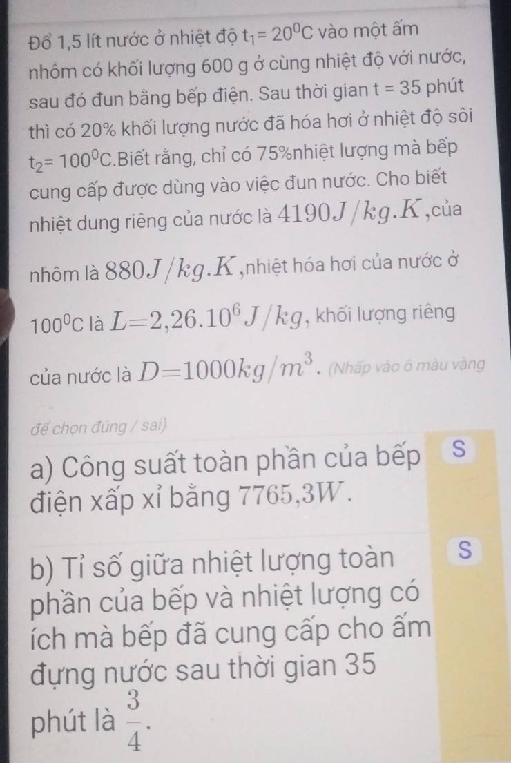 Đổ 1,5 lít nước ở nhiệt độ t_1=20^0C vào một ấm 
nhôm có khối lượng 600 g ở cùng nhiệt độ với nước, 
sau đó đun bằng bếp điện. Sau thời gian t=35 phút 
thì có 20% khối lượng nước đã hóa hơi ở nhiệt độ sôi
t_2=100^0C.Biết rằng, chỉ có 75% nhiệt lượng mà bếp 
cung cấp được dùng vào việc đun nước. Cho biết 
nhiệt dung riêng của nước là 4190J/kg. K,của 
nhôm là 880J/kg. K ,nhiệt hóa hơi của nước ở
100°C là L=2, 26.10^6J/kg , khối lượng riêng 
của nước là D=1000kg/m^3 (Nhấp vào ô màu vàng 
đế chọn đúng / sai) 
a) Công suất toàn phần của bếp S 
điện xấp xỉ bằng 7765, 3W. 
b) Tỉ số giữa nhiệt lượng toàn S 
phần của bếp và nhiệt lượng có 
lích mà bếp đã cung cấp cho ấm 
đựng nước sau thời gian 35
phút là  3/4 .