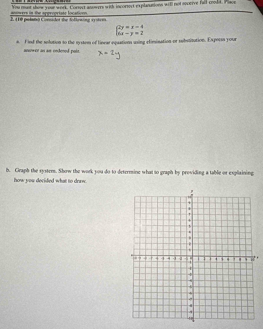 Réview Assignment 
You must show your work. Correct answers with incorrect explanations will not receive full credit. Place 
answers in the appropriate locations. 
2. (10 points) Consider the following system.
beginarrayl 2y=x-4 6x-y=2endarray.
a. Find the solution to the system of linear equations using elimination or substitution. Express your 
answer as an ordered pair. 
b. Graph the system. Show the work you do to determine what to graph by providing a table or explaining 
how you decided what to draw.
x