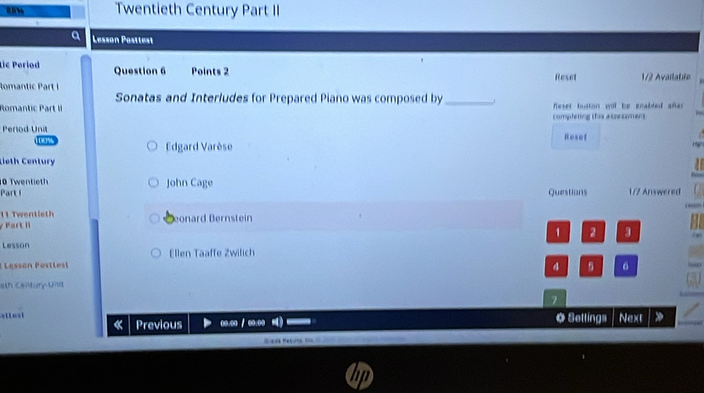 and 
Twentieth Century Part II 
Lesson Posttest 
Lić Period Question 6 Points 2 
Reset 1/2 Available 
lomantic Part I 
Sonatas and Interludes for Prepared Piano was composed by_ 
Romantic Part II Reset hiton will be pnabled after 
completing this assessment 
Period Unit Resef
00%
Edgard Varèse 
Lieth Century 
10 Twentieth John Cage 
Part I Questions 1/7 Answered 
11 Twentieth eonard Bernstein 
y Part II 
1 2 3 
Lesson 
Ellen Taaffe Zwilich 
: esan P ost l et 
4 6
ath Century Und 
7 
stleat * Settings Next 
Previous