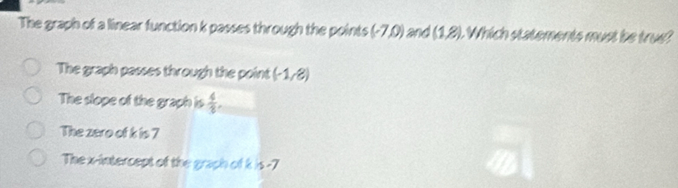 The graph of a linear function k passes through the points (-7,0) and (1,8). Which statements must be true?
The graph passes through the point (-1,8)
The slope of the graph is  4/8 .
The zero of k is 7
The x-intercept of the graph of k x-7