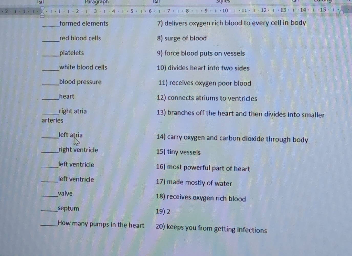 Paragraph styres 
2.ι.1 r， 1 ， ι·2 ·ι·3· 4.i。 5 ， ι ， 6.1 ， 7 ，ι。8， ι ，9。 ι · 10 ι。 11· ι， 12·「， 13 · ι· 14 · 」 ， 15 · ι
_formed elements 7) delivers oxygen rich blood to every cell in body 
_red blood cells 8) surge of blood 
_platelets 9) force blood puts on vessels 
_white blood cells 10) divides heart into two sides 
_blood pressure 11) receives oxygen poor blood 
_heart 12) connects atriums to ventricles 
_right atria 13) branches off the heart and then divides into smaller 
arteries 
_left atria 14) carry oxygen and carbon dioxide through body 
_right ventricle 15) tiny vessels 
_left ventricle 16) most powerful part of heart 
_left ventricle 17) made mostly of water 
_valve 18) receives oxygen rich blood 
_septum 19) 2 
_How many pumps in the heart 20) keeps you from getting infections