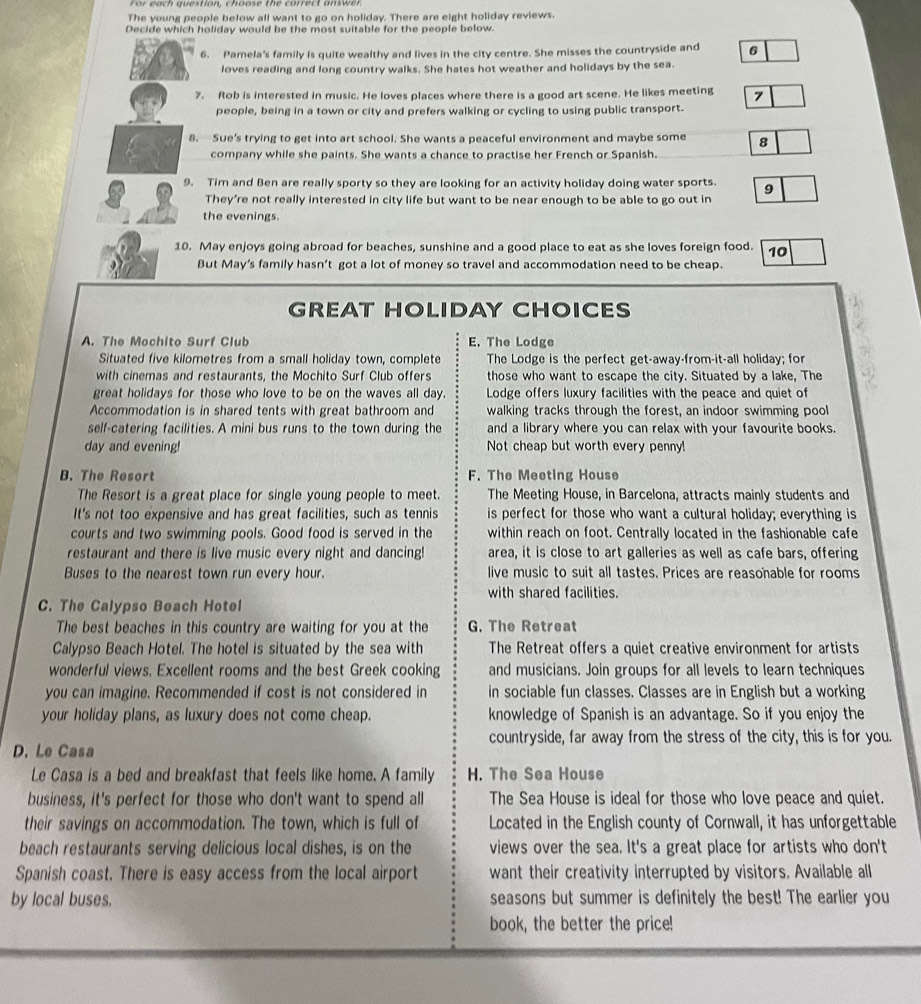 The young people below all want to go on holiday. There are eight holiday reviews.
Decide which holiday would be the most suitable for the people below.
6. Pamela's family is quite wealthy and lives in the city centre. She misses the countryside and 6
loves reading and long country walks. She hates hot weather and holidays by the sea.
7. Rob is interested in music. He loves places where there is a good art scene. He likes meeting 7
people, being in a town or city and prefers walking or cycling to using public transport.
8. Sue's trying to get into art school. She wants a peaceful environment and maybe some 8
company while she paints. She wants a chance to practise her French or Spanish.
9. Tim and Ben are really sporty so they are looking for an activity holiday doing water sports. 9
They're not really interested in city life but want to be near enough to be able to go out in
the evenings
10. May enjoys going abroad for beaches, sunshine and a good place to eat as she loves foreign food. 10
But May’s family hasn’t got a lot of money so travel and accommodation need to be cheap.
GREAT HOLIDAY CHOICES
A. The Mochito Surf Club E. The Lodge
Situated five kilometres from a small holiday town, complete The Lodge is the perfect get-away-from-it-all holiday; for
with cinemas and restaurants, the Mochito Surf Club offers those who want to escape the city. Situated by a lake, The
great holidays for those who love to be on the waves all day. Lodge offers luxury facilities with the peace and quiet of
Accommodation is in shared tents with great bathroom and walking tracks through the forest, an indoor swimming pool
self-catering facilities. A mini bus runs to the town during the and a library where you can relax with your favourite books.
day and evening! Not cheap but worth every penny!
B. The Resort F. The Meeting House
The Resort is a great place for single young people to meet. The Meeting House, in Barcelona, attracts mainly students and
It's not too expensive and has great facilities, such as tennis is perfect for those who want a cultural holiday; everything is
courts and two swimming pools. Good food is served in the within reach on foot. Centrally located in the fashionable cafe
restaurant and there is live music every night and dancing! area, it is close to art galleries as well as cafe bars, offering
Buses to the nearest town run every hour. live music to suit all tastes. Prices are reasonable for rooms
with shared facilities.
C. The Calypso Beach Hotel
The best beaches in this country are waiting for you at the G. The Retreat
Calypso Beach Hotel. The hotel is situated by the sea with The Retreat offers a quiet creative environment for artists
wonderful views. Excellent rooms and the best Greek cooking and musicians. Join groups for all levels to learn techniques
you can imagine. Recommended if cost is not considered in in sociable fun classes. Classes are in English but a working
your holiday plans, as luxury does not come cheap. knowledge of Spanish is an advantage. So if you enjoy the
countryside, far away from the stress of the city, this is for you.
D. Le Casa
Le Casa is a bed and breakfast that feels like home. A family H. The Sea House
business, it's perfect for those who don't want to spend all The Sea House is ideal for those who love peace and quiet.
their savings on accommodation. The town, which is full of Located in the English county of Cornwall, it has unforgettable
beach restaurants serving delicious local dishes, is on the views over the sea. It's a great place for artists who don't
Spanish coast. There is easy access from the local airport want their creativity interrupted by visitors. Available all
by local buses. seasons but summer is definitely the best! The earlier you
book, the better the price!