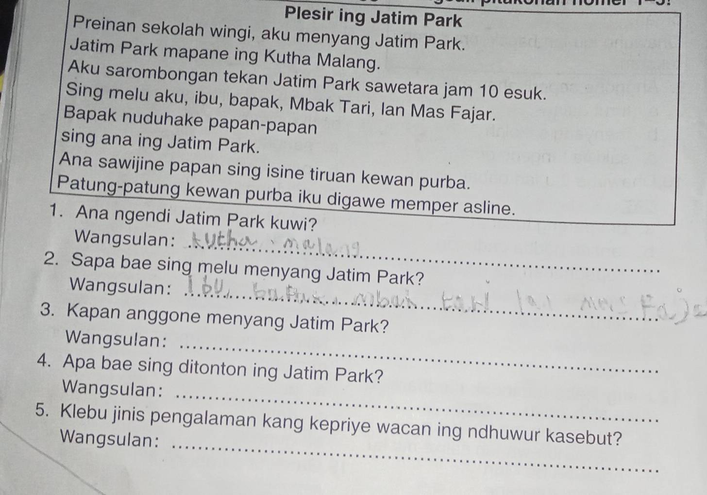 Plesir ing Jatim Park 
Preinan sekolah wingi, aku menyang Jatim Park. 
Jatim Park mapane ing Kutha Malang. 
Aku sarombongan tekan Jatim Park sawetara jam 10 esuk. 
Sing melu aku, ibu, bapak, Mbak Tari, Ian Mas Fajar. 
Bapak nuduhake papan-papan 
sing ana ing Jatim Park. 
Ana sawijine papan sing isine tiruan kewan purba. 
Patung-patung kewan purba iku digawe memper asline. 
1. Ana ngendi Jatim Park kuwi? 
_ 
Wangsulan: 
_ 
2. Sapa bae sing melu menyang Jatim Park? 
Wangsulan: 
3. Kapan anggone menyang Jatim Park? 
Wangsulan: 
_ 
4. Apa bae sing ditonton ing Jatim Park? 
Wangsulan: 
_ 
5. Klebu jinis pengalaman kang kepriye wacan ing ndhuwur kasebut? 
Wangsulan:_