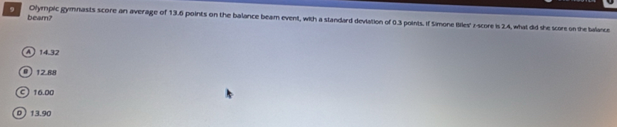 beam?
Olympic gymnasts score an average of 13.6 points on the balance beam event, with a standard deviation of 0.3 points. If Simone Biles' z-score is 2.4, what did she score on the balance
A 14.32
0 12.88
16.00
D 13.90