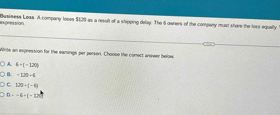 Business Loss A company loses $120 as a result of a shipping delay. The 6 owners of the company must share the loss equally. expression.
Write an expression for the earnings per person. Choose the correct answer below.
A. 6/ (-120)
B. -120/ 6
C. 120/ (-6)
D. -6/ (-120)