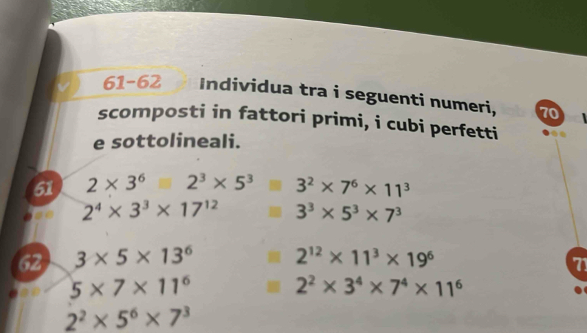 61-62 Individua tra i seguenti numeri, 70
scomposti in fattori primi, i cubi perfetti 
e sottolineali. 
51 2* 3^6□ 2^3* 5^3 3^2* 7^6* 11^3
2^4* 3^3* 17^(12)
3^3* 5^3* 7^3
62 3* 5* 13^6 2^(12)* 11^3* 19^6
71
5* 7* 11^6
2^2* 3^4* 7^4* 11^6
2^2* 5^6* 7^3