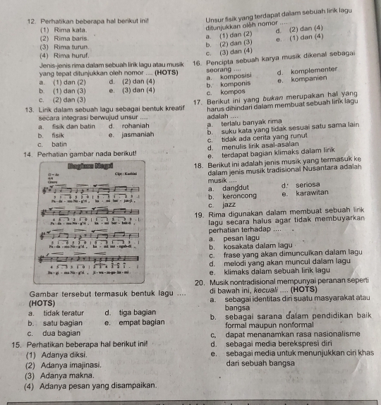 Perhatikan beberapa hal berikut ini! Unsur fisik yang terdapat dalam sebuah lirik lagu
ditunjukkan oleh nomor ,
(1) Rima kata. d. (2) dan (4)
a. (1) dan (2)
(2) Rima baris. e. (1) dan (4)
(3) Rima turun.
b. (2) dan (3)
(4) Rima huruf.
c. (3) dan (4)
Jenis-jenis rima dalam sebuah lirik lagu atau musik 16. Pencipta sebuah karya musik dikenal sebagai
yang tepat ditunjukkan oleh nomor .... (HOTS) seorang .. d. komplementer
a. komposisi
a. (1) dan (2) d. (2) dan (4)
b. (1) dan (3) e. (3) dan (4) b. komponis c. kompos e. kompanien
c. (2) dan (3)
13. Lirik dalam sebuah lagu sebagai bentuk kreatif 17. Berikut ini yang bukan merupakan hal yang
secara integrasi berwujud unsur .... adalah .... harus dihindari dalam membuat sebuah lirik lagu
a. fisik dan batin d. rohaniah
b. fisik e jasmaniah a. terlalu banyak rima
b. suku kata yang tidak sesuai satu sama lain
c. batin c. tidak ada cerita yang runut
14. Perhatian gambar nada berikut! d. menulis lirik asal-asalan
e. terdapat bagian klimaks dalam lirk
18. Berikut ini adalah jenis musik yang termasuk ke
musik .... dalam jenis musik tradisional Nusantara adalah
a. dangdut d seriosa
b. keroncong e karawitan
c. jazz
19. Rima digunakan dalam membuat sebuah link
lagu secara halus agar tidak membuyarkan 
perhatian terhadap ....
a. pesan lagu
b. kosakata dalam lagu
c. frase yang akan dimunculkan dalam lagu
d. melodi yang akan muncul dalam lagu
e. klimaks dalam sebuah lirik lagu
20. Musik nontradisional mempunyai peranan seperti
Gambar tersebut termasuk bentuk lagu .... di bawah ini, kecuali .... (HOTS)
(HOTS) a. sebagai identitas diri suatu masyarakat atau
a. tidak teratur d. tiga bagian bangsa
b. satu bagian e. empat bagian b. sebagai sarana dalam pendidikan baik
formal maupun nonformal
c. dua bagian c, dapat menanamkan rasa nasionalisme
15. Perhatikan beberapa hal berikut ini! d. sebagai media berekspresi diri
(1) Adanya diksi. e. sebagai media untuk menunjukkan ciri khas
(2) Adanya imajinasi. dari sebuah bangsa
(3) Adanya makna.
(4) Adanya pesan yang disampaikan.