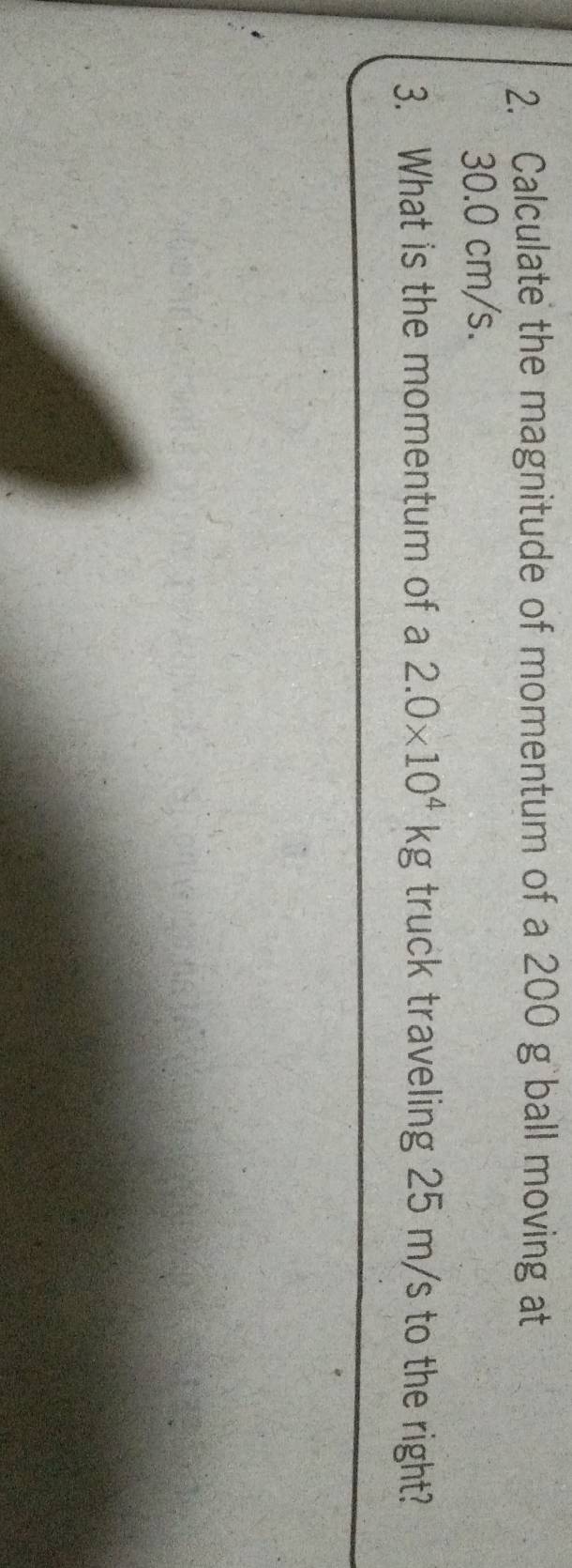 Calculate the magnitude of momentum of a 200 g ball moving at
30.0 cm/s. 
3. What is the momentum of a 2.0* 10^4kg truck traveling 25 m/s to the right?