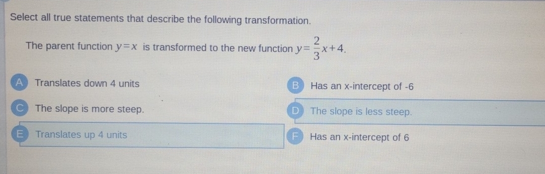 Select all true statements that describe the following transformation.
The parent function y=x is transformed to the new function y= 2/3 x+4.
A Translates down 4 units B Has an x-intercept of -6
○) The slope is more steep. D The slope is less steep.
E Translates up 4 units F Has an x-intercept of 6