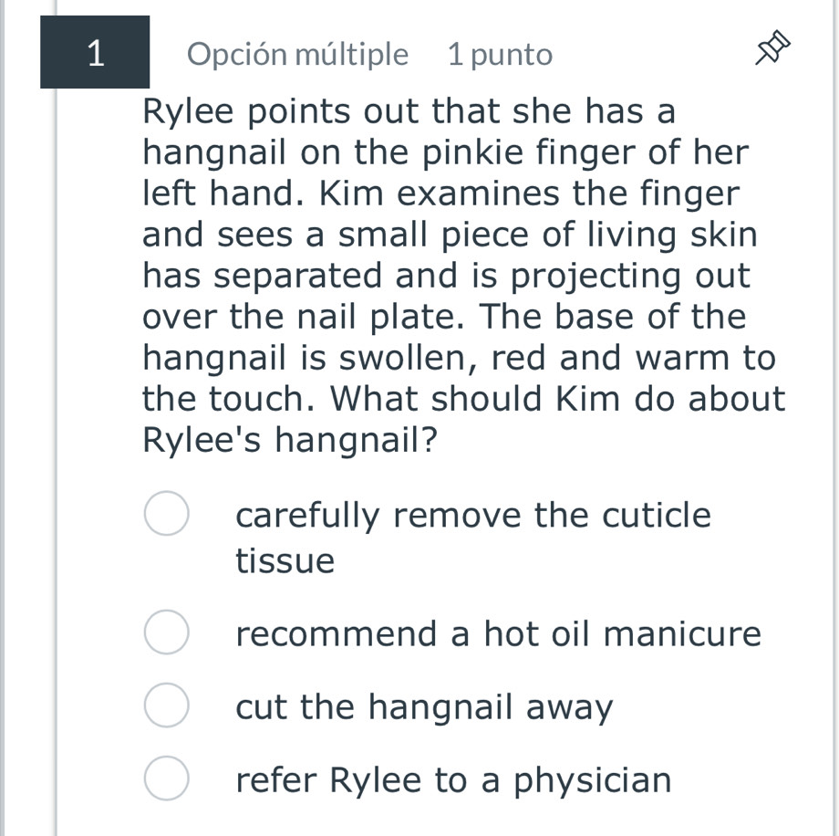 Opción múltiple 1 punto
Rylee points out that she has a
hangnail on the pinkie finger of her
left hand. Kim examines the finger
and sees a small piece of living skin
has separated and is projecting out
over the nail plate. The base of the
hangnail is swollen, red and warm to
the touch. What should Kim do about
Rylee's hangnail?
carefully remove the cuticle
tissue
recommend a hot oil manicure
cut the hangnail away
refer Rylee to a physician