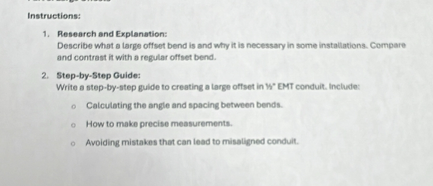 Instructions: 
1. Research and Explanation: 
Describe what a large offset bend is and why it is necessary in some installations. Compare 
and contrast it with a regular offset bend. 
2. Step-by-Step Guide: 
Write a step-by-step guide to creating a large offset in 1/2° EMT conduit. Include: 
Calculating the angle and spacing between bends. 
How to make precise measurements. 
Avoiding mistakes that can lead to misaligned conduit.