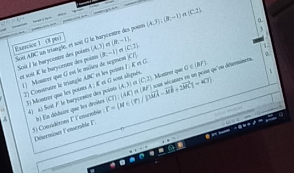 = 

Lo Cn a 
a 
_ 

Soit ABC un triangle, et soit G le barycentre des points (A;3);(B;-1) e (C,2). 
e (B;-1), 
Exercice 1 (8 pts) 
Soit / le barycentre des points (A:3) (B;-1) et (C,2). 
1 
et soit K le barycentre des points 
2) Construire le triangle ABC et les poinrs 1:K c G 3 
1) Montrer que G est le milieu de segment [C/]
0
(A;3) (C,2) Montrer que G∈ (BF).
A:K et G sont alignés. 
1 
A 4) a) Soit F le barycentre des points et (BF) sont sécantes en un point qu'on déterminera 
G 3) Montrer que les points 
b) En déduire que les droites 
5) Considérons ll'ensemble : T=(M∈ (overline X)/|3vector MA-vector MB+2vector MC|=4C7 (CI);(AK)
Déserminer l'ensemble F,