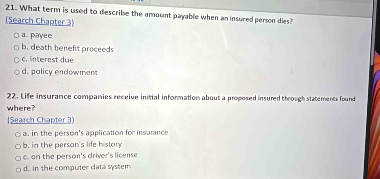 What term is used to describe the amount payable when an insured person dies?
(Search Chapter 3)
a. payee
b. death benefit proceeds
c. interest due
d. policy endowment
22. Life insurance companies receive initial information about a proposed insured through statements found
where?
(Search Chapter 3)
a. in the person's application for insurance
b. in the person's life history
c. on the person's driver's license
d. in the computer data system