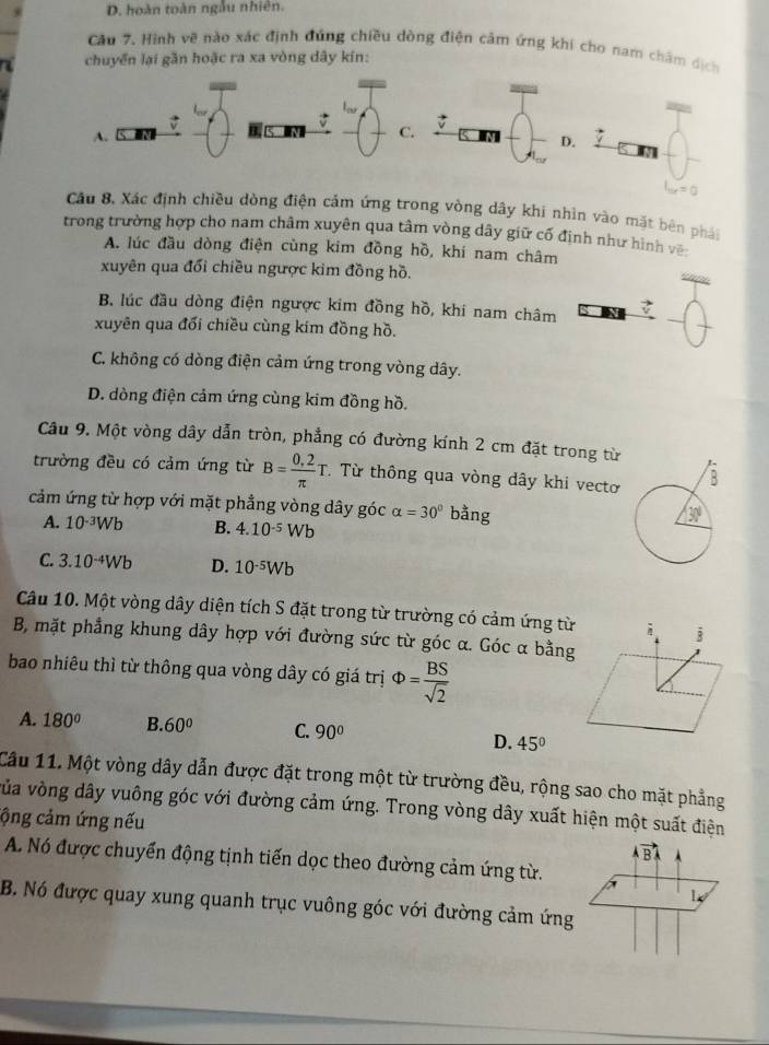 D. hoàn toàn ngẫu nhiên.
Câu 7. Hình vẽ nào xác định đúng chiều dòng điện cảm ứng khi cho nam châm dịch
chuyển lại gần hoặc ra xa vòng dây kín:
A.
C. M D.
Câu 8, Xác định chiều dòng điện cảm ứng trong vòng dây khi nhìn vào mặt bên phái
trong trường hợp cho nam châm xuyên qua tâm vòng dây giữ cố định như hình vên
A. lúc đầu dòng điện cùng kim đồng hồ, khí nam châm
xuyên qua đổi chiều ngược kim đồng hồ.
>
B. lúc đầu dòng điện ngược kim đồng hồ, khi nam châm -1
xuyên qua đổi chiều cùng kim đồng hồ.
C. không có dòng điện cảm ứng trong vòng dây.
D. dòng điện cảm ứng cùng kim đồng hồ.
Câu 9. Một vòng dây dẫn tròn, phẳng có đường kính 2 cm đặt trong từ
trường đều có cảm ứng từ B= (0,2)/π  T Từ thông qua vòng dây khi vecto 
cảm ứng từ hợp với mặt phẳng vòng dây góc alpha =30° bằng
A. 10^(-3)Wb B. 4.10^(-5)Wb
C. 3.10^(-4)Wb D. 10^(-5)Wb
Câu 10. Một vòng dây diện tích S đặt trong từ trường có cảm ứng từ
B, mặt phẳng khung dây hợp với đường sức từ góc α. Góc α bằng
bao nhiêu thì từ thông qua vòng dây có giá trị Phi = BS/sqrt(2) 
A. 180° B. 60° C. 90°
D. 45°
Cầu 11. Một vòng dây dẫn được đặt trong một từ trường đều, rộng sao cho mặt phẳng
vủa vòng dây vuông góc với đường cảm ứng. Trong vòng dây xuất hiện một suất điện
cộng cảm ứng nếu
vector ABA
A. Nó được chuyển động tịnh tiến dọc theo đường cảm ứng từ.
1
B. Nó được quay xung quanh trục vuông góc với đường cảm ứng