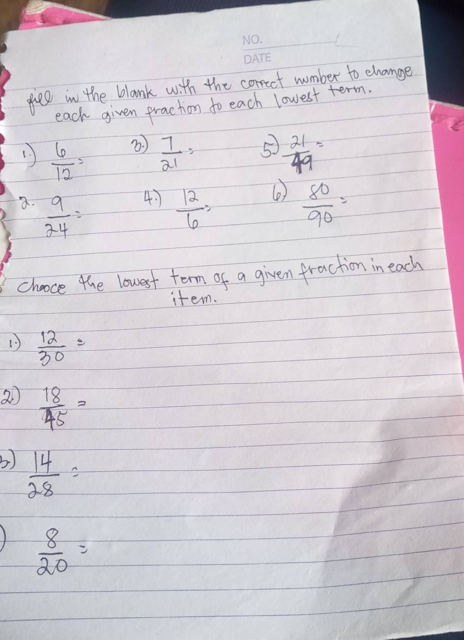 fiee in the blank with the correet wumber to change 
each given fraction to each lowest term 
⑤ 
(  6/12 =  7/21 =  21/49 =
4 
(e 
a.  9/24 =  12/6 =  80/90 =
chooce the lowest term of a given fraction in each 
item. 
1  12/30 =
2  18/45 =
b)  14/28 =
 8/20 =