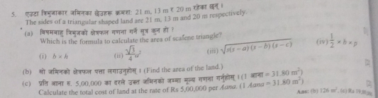 एउटा त्रिभमजाकार जमिनका छेउहरू क्रमश: 21 m, 13 m र 20 m रहेका छन्।
The sides of a triangular shaped land are 21 m, 13 m and 20 m respectively.
(a) विषमबाहु त्रिभुजको क्षेत्रफल गणना गर्ने सूत् कन हो ?
Which is the formula to calculate the area of scafene triangle?
(i) b* h (ii)  sqrt(3)/4 a^2 (iii) sqrt(s(s-a)(s-b)(s-c)) (iv)  1/2 * b* p
2
(b) सो जमनको क्षेत्रफल पत्ता लगाउनुहोस् । (Find the area of the land.) =31.80m^2)
(c) प्रति आना . 5,00,000 का दरले उक्त जमिनको जम्मा मूल्य गणना गर्नुहोस् । (1 आना =31.80m^2) 2
Calculate the total cost of land at the rate of Rs 5,00,000 per イuлα. (1 Адπa
Ans: (b) 126m^2 、(c) Ra 19,03