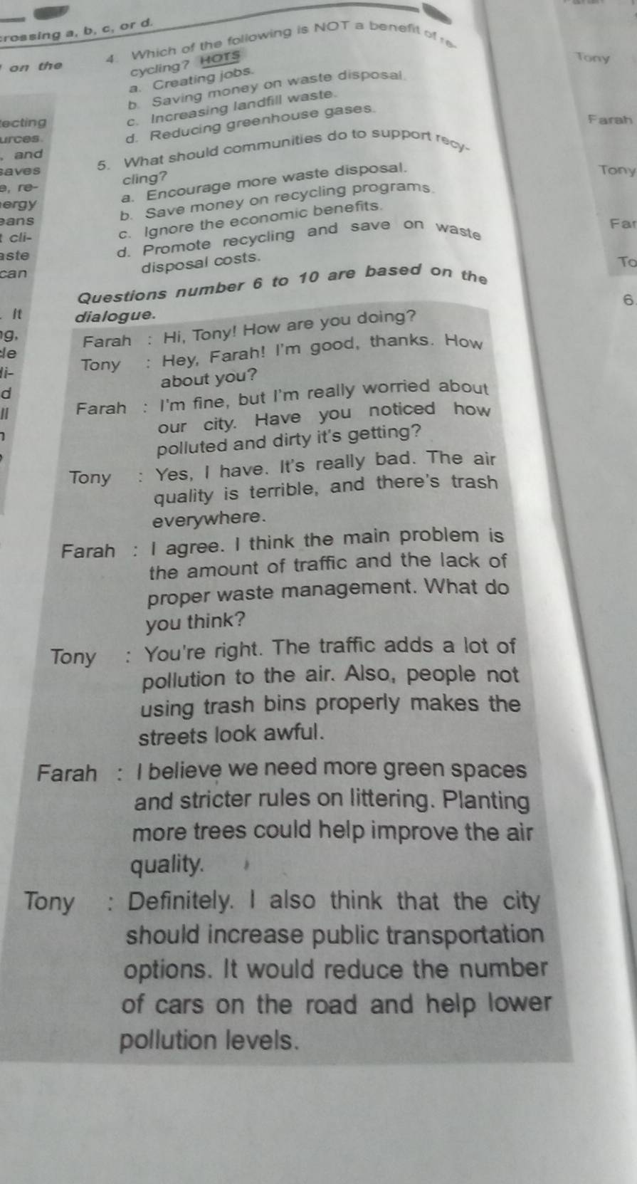 crossing a, b, c, or d.
on th 4. Which of the following is NOT a benefit of e
cycling？ HOTS
Tony
a. Creating jobs.
b. Saving money on waste disposal
ecting
c. Increasing landfill waste.
Farah
rces
d. Reducing greenhouse gases.
5. What should communities do to support recy-
and
saves Tony
a. Encourage more waste disposal.
cling?
b. Save money on recycling programs
ergy
ans Far
cli-
c. Ignore the economic benefits.
aste
d. Promote recycling and save on waste
can
disposal costs.
To
Questions number 6 to 10 are based on the
6
It dialogue.
le Farah : Hi, Tony! How are you doing?
g,
I i- Tony : Hey, Farah! I'm good, thanks. How
about you?
d
I Farah : I'm fine, but I'm really worried about
our city. Have you noticed how
polluted and dirty it's getting?
Tony : Yes, I have. It's really bad. The air
quality is terrible, and there's trash
everywhere .
Farah : I agree. I think the main problem is
the amount of traffic and the lack of
proper waste management. What do
you think?
Tony : You're right. The traffic adds a lot of
pollution to the air. Also, people not
using trash bins properly makes the
streets look awful.
Farah : I believe we need more green spaces
and stricter rules on littering. Planting
more trees could help improve the air
quality.
Tony : Definitely. I also think that the city
should increase public transportation
options. It would reduce the number
of cars on the road and help lower
pollution levels.