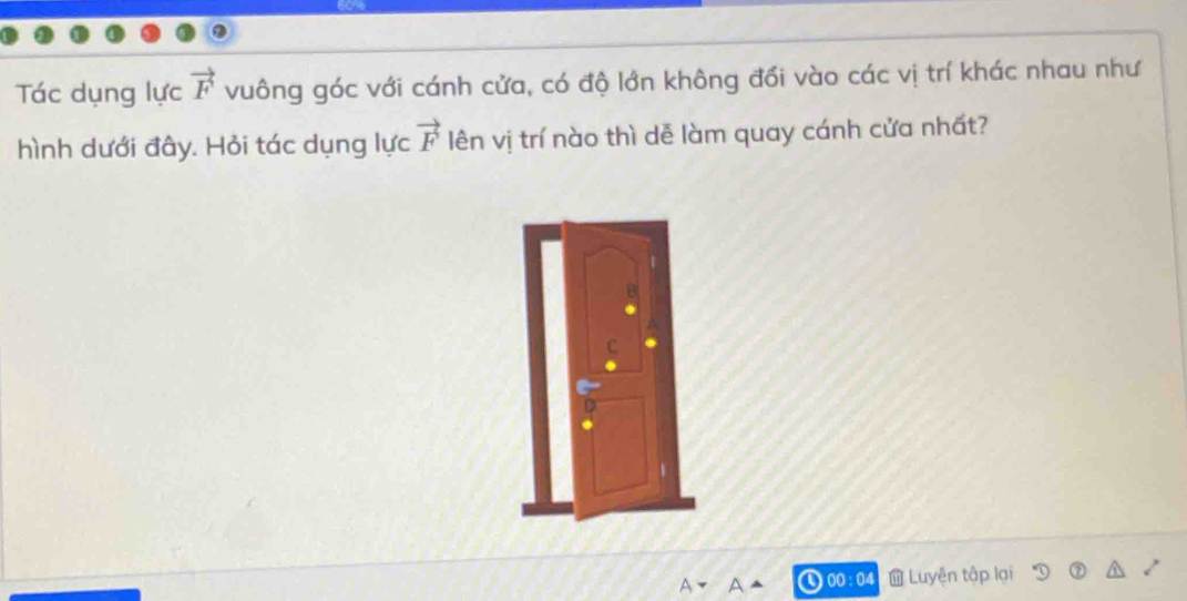 Tác dụng lực vector F vuông góc với cánh cửa, có độ lớn không đối vào các vị trí khác nhau như 
hình dưới đây. Hỏi tác dụng lực vector F lên vị trí nào thì dễ làm quay cánh cửa nhất? 
00 : 04 Luyện tập lại