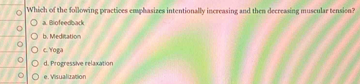 Which of the following practices emphasizes intentionally increasing and then decreasing muscular tension?
a. Biofeedback
b. Meditation
c. Yoga
d. Progressive relaxation
e, Visualization