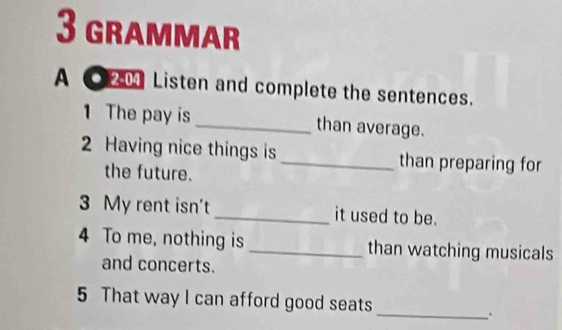 grammar 
A ● 204 Listen and complete the sentences. 
1 The pay is _than average. 
2 Having nice things is_ than preparing for 
the future. 
3 My rent isn't _it used to be. 
4 To me, nothing is _than watching musicals 
and concerts. 
5 That way I can afford good seats 
_.