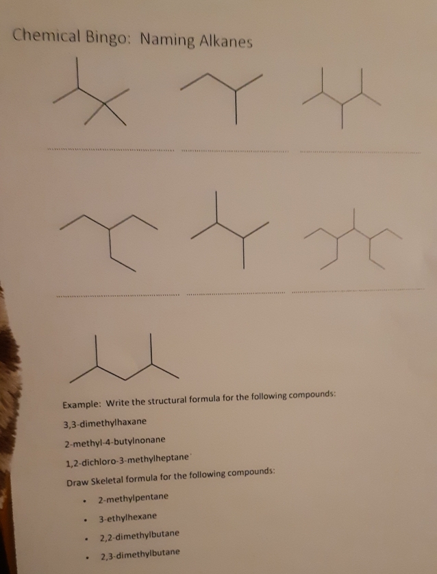 Chemical Bingo: Naming Alkanes 
_ 
__ 
_ 
Example: Write the structural formula for the following compounds: 
3, 3 -dimethylhaxane 
2-methyl -4 -butylnonane 
1, 2 -dichloro- 3 -methylheptane 
Draw Skeletal formula for the following compounds: 
2-methylpentane 
3-ethylhexane 
2, 2 -dimethylbutane 
2, 3 -dimethylbutane