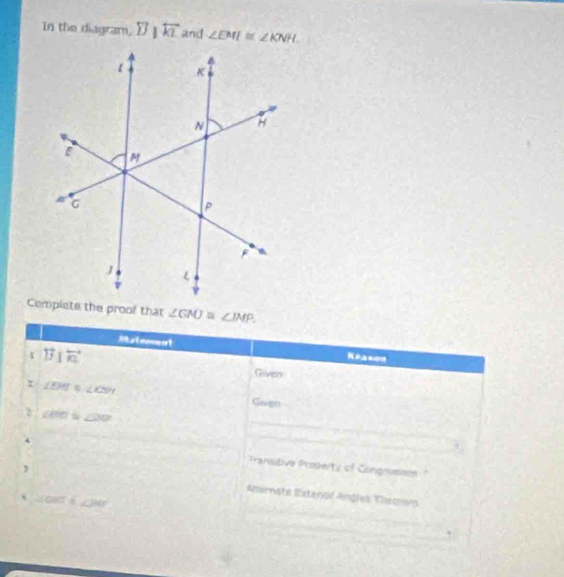 In the diagram, overleftrightarrow JJ|overleftrightarrow KL and ∠ EMI≌ ∠ KNH.
∠ GNJ≌ ∠ IMP. 
Matement Reasen 
t overleftrightarrow B|overleftrightarrow A
Goven 
τ ∠ EMT≌ ∠ KNH Given 
2 ∠ BOI= ∠ DO _ 
4 Transitive Propeity of Congnusies 
. 
, Alirnata Extanol Angles Tiisomo 
8 GBCT _ 280°
+