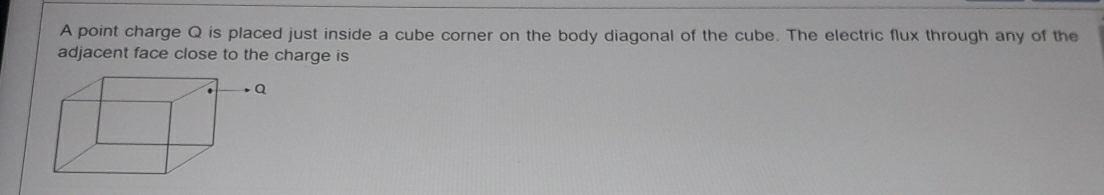 A point charge Q is placed just inside a cube corner on the body diagonal of the cube. The electric flux through any of the 
adjacent face close to the charge is