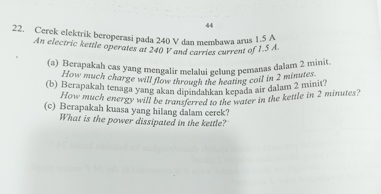 44 
22. Cerek elektrik beroperasi pada 240 V dan membawa arus 1.5 A
An electric kettle operates at 240 V and carries current of 1.5 A. 
(a) Berapakah cas yang mengalir melalui gelung pemanas dalam 2 minit. 
How much charge will flow through the heating coil in 2 minutes. 
(b) Berapakah tenaga yang akan dipindahkan kepada air dalam 2 minit? 
How much energy will be transferred to the water in the kettle in 2 minutes? 
(c) Berapakah kuasa yang hilang dalam cerek? 
What is the power dissipated in the kettle?