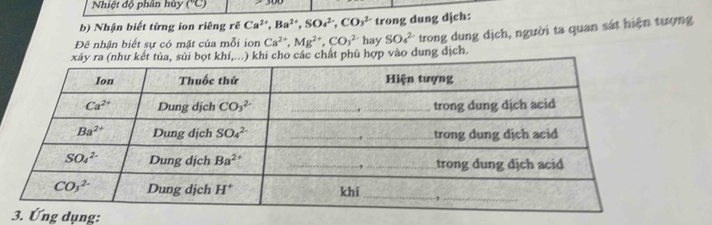 Nhiệt độ phân hủy (^circ C)
b) Nhận biết từng ion riêng rẽ Ca^(2+),Ba^(2+),SO_4^((2-),CO_3^(2-) trong dung dịch:
Đê nhận biết sự có mặt của mỗi ion Ca^2+),Mg^(2+),CO_3^(2-) hay SO_4^(2-) trong dung dịch, người ta quan sát hiện tượng
hi cho các chất phù hợp vào dung địch.
ụng: