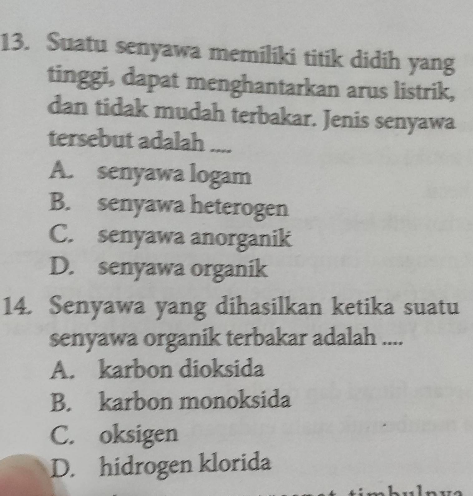 Suatu senyawa memiliki titik didih yang
tinggi, dapat menghantarkan arus listrik,
dan tidak mudah terbakar. Jenis senyawa
tersebut adalah ...
A. senyawa logam
B. senyawa heterogen
C. senyawa anorganik
D. senyawa organik
14. Senyawa yang dihasilkan ketika suatu
senyawa organik terbakar adalah ....
A. karbon dioksida
B. karbon monoksida
C. oksigen
D. hidrogen klorida