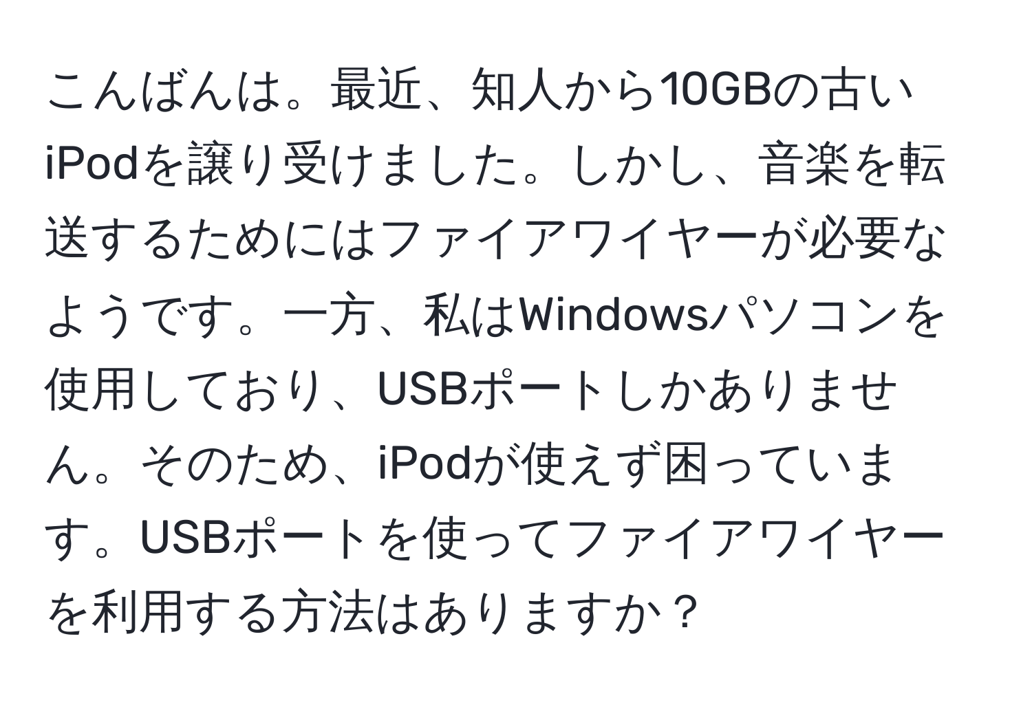 こんばんは。最近、知人から10GBの古いiPodを譲り受けました。しかし、音楽を転送するためにはファイアワイヤーが必要なようです。一方、私はWindowsパソコンを使用しており、USBポートしかありません。そのため、iPodが使えず困っています。USBポートを使ってファイアワイヤーを利用する方法はありますか？