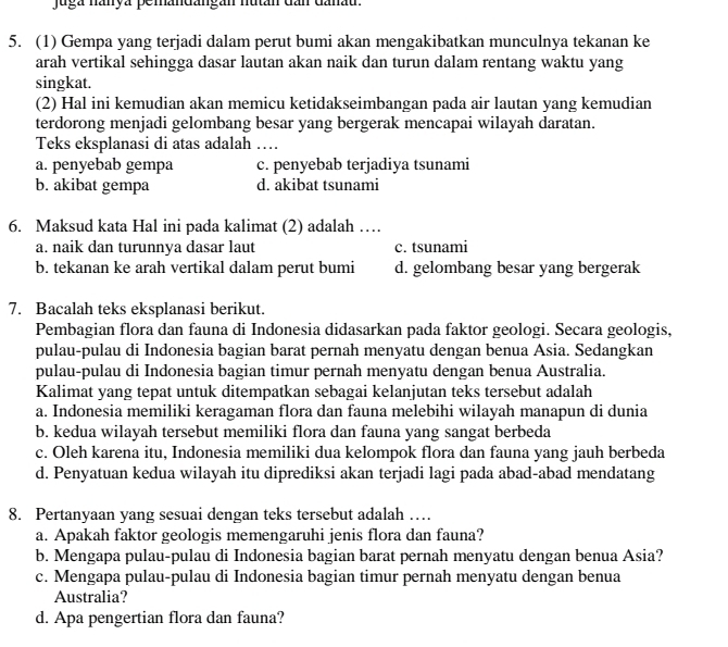 juga nanya pemandangán nután dần danau
5. (1) Gempa yang terjadi dalam perut bumi akan mengakibatkan munculnya tekanan ke
arah vertikal sehingga dasar lautan akan naik dan turun dalam rentang waktu yang
singkat.
(2) Hal ini kemudian akan memicu ketidakseimbangan pada air lautan yang kemudian
terdorong menjadi gelombang besar yang bergerak mencapai wilayah daratan.
Teks eksplanasi di atas adalah …
a. penyebab gempa c. penyebab terjadiya tsunami
b. akibat gempa d. akibat tsunami
6. Maksud kata Hal ini pada kalimat (2) adalah …
a. naik dan turunnya dasar laut c. tsunami
b. tekanan ke arah vertikal dalam perut bumi d. gelombang besar yang bergerak
7. Bacalah teks eksplanasi berikut.
Pembagian flora dan fauna di Indonesia didasarkan pada faktor geologi. Secara geologis,
pulau-pulau di Indonesia bagian barat pernah menyatu dengan benua Asia. Sedangkan
pulau-pulau di Indonesia bagian timur pernah menyatu dengan benua Australia.
Kalimat yang tepat untuk ditempatkan sebagai kelanjutan teks tersebut adalah
a. Indonesia memiliki keragaman flora dan fauna melebihi wilayah manapun di dunia
b. kedua wilayah tersebut memiliki flora dan fauna yang sangat berbeda
c. Oleh karena itu, Indonesia memiliki dua kelompok flora dan fauna yang jauh berbeda
d. Penyatuan kedua wilayah itu diprediksi akan terjadi lagi pada abad-abad mendatang
8. Pertanyaan yang sesuai dengan teks tersebut adalah …
a. Apakah faktor geologis memengaruhi jenis flora dan fauna?
b. Mengapa pulau-pulau di Indonesia bagian barat pernah menyatu dengan benua Asia?
c. Mengapa pulau-pulau di Indonesia bagian timur pernah menyatu dengan benua
Australia?
d. Apa pengertian flora dan fauna?