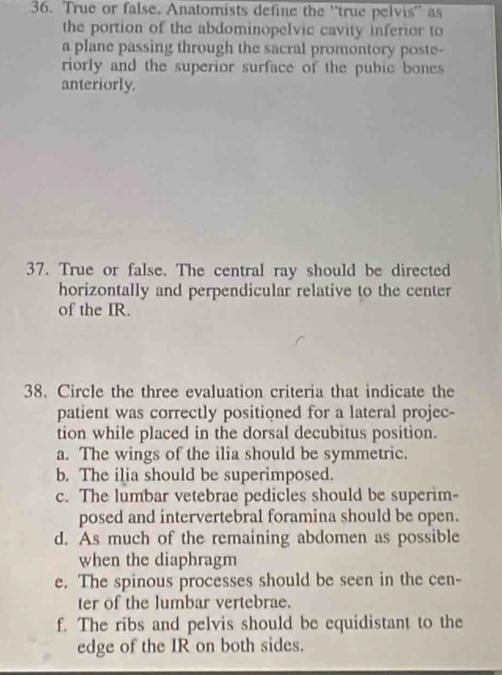 True or false. Anatomists define the ''true pelvis' as
the portion of the abdominopelvic cavity inferior to
a plane passing through the sacral promontory poste-
riorly and the superior surface of the pubic bones 
anteriorly.
37. True or false. The central ray should be directed
horizontally and perpendicular relative to the center
of the IR.
38. Circle the three evaluation criteria that indicate the
patient was correctly positioned for a lateral projec-
tion while placed in the dorsal decubitus position.
a. The wings of the ilia should be symmetric
b. The ilia should be superimposed.
c. The lumbar vetebrae pedicles should be superim-
posed and intervertebral foramina should be open.
d. As much of the remaining abdomen as possible
when the diaphragm
e. The spinous processes should be seen in the cen-
ter of the lumbar vertebrae.
f. The ribs and pelvis should be equidistant to the
edge of the IR on both sides.