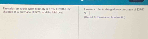 The sales tax rate in New York City is 8.5%. Find the tax How much tax is charged on a purchase of $275? 
charged on a purchase of $275, and the total cost. 
(Round to the nearest hundredth.)