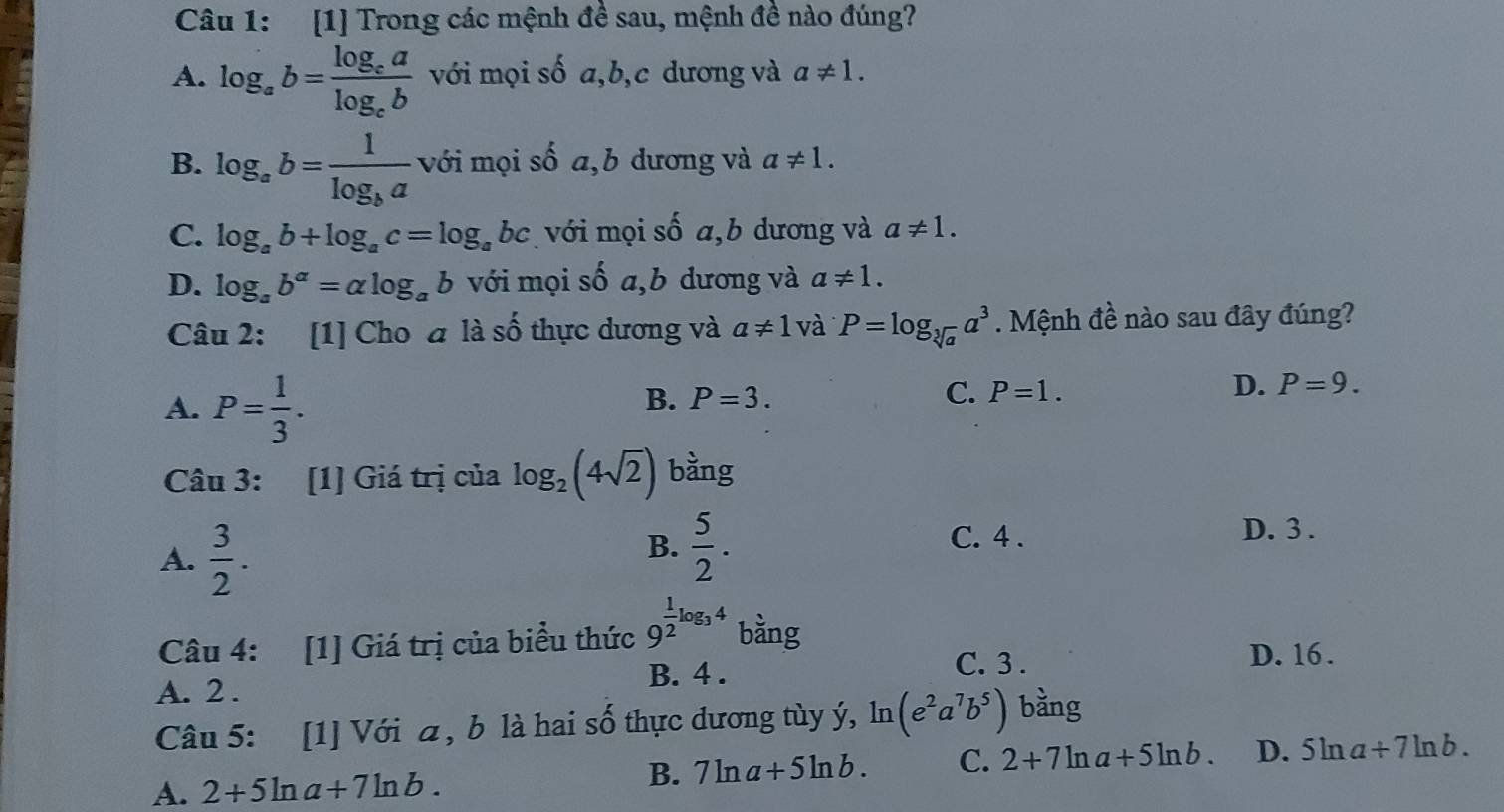 [1] Trong các mệnh đề sau, mệnh đề nào đúng?
A. log _ab=frac log _calog _cb với mọi số a, b,c dương và a!= 1.
B. log _ab=frac 1log _ba với mọi số a,b dương và a!= 1.
C. log _ab+log _ac=log _abc với mọi số a,b dương và a!= 1.
D. log _ab^a=alpha log _ab với mọi số a,b dương và a!= 1. 
Câu 2: [1] Cho à là số thực dương và a!= 1 và P=log _sqrt[3](a)a^3. Mệnh đề nào sau đây đúng?
A. P= 1/3 .
B. P=3. C. P=1.
D. P=9. 
Câu 3: [1] Giá trị của log _2(4sqrt(2)) bằng
B.  5/2 .
C. 4 .
A.  3/2 . D. 3.
Câu 4: [1] Giá trị của biểu thức 9^(frac 1)2log _34 bàng
A. 2. B. 4.
C. 3. D. 16.
Câu 5: [1] Với a, b là hai số thực dương tùy ý, ln (e^2a^7b^5) bằng
A. 2+5ln a+7ln b. B. 7ln a+5ln b. C. 2+7ln a+5ln b. D. 5ln a+7ln b.