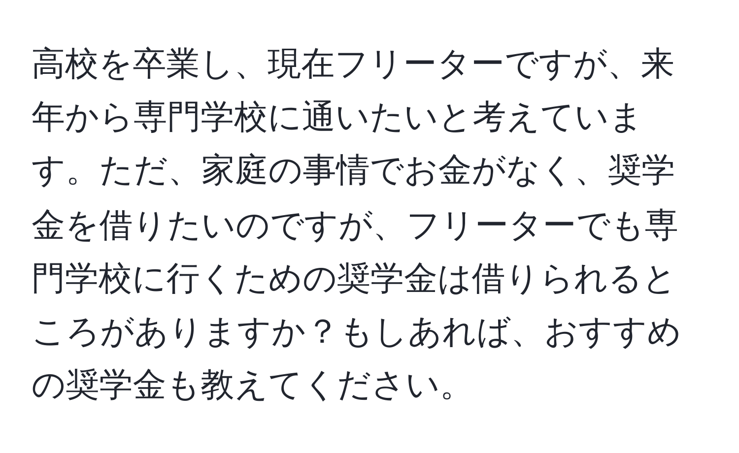 高校を卒業し、現在フリーターですが、来年から専門学校に通いたいと考えています。ただ、家庭の事情でお金がなく、奨学金を借りたいのですが、フリーターでも専門学校に行くための奨学金は借りられるところがありますか？もしあれば、おすすめの奨学金も教えてください。