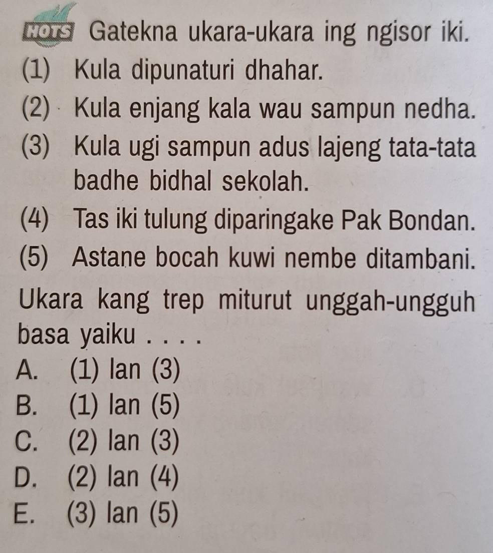 COG Gatekna ukara-ukara ing ngisor iki.
(1) Kula dipunaturi dhahar.
(2) Kula enjang kala wau sampun nedha.
(3) Kula ugi sampun adus lajeng tata-tata
badhe bidhal sekolah.
(4) Tas iki tulung diparingake Pak Bondan.
(5) Astane bocah kuwi nembe ditambani.
Ukara kang trep miturut unggah-ungguh
basa yaiku . . . .
A. (1) lan(3)
B. (1) lan(5)
C. (2) lan(3)
D. (2) lan(4)
E. (3) lan(5)