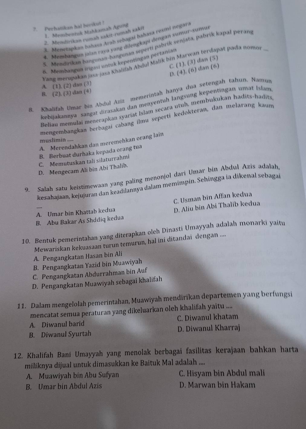 Perhatikan hal berikut !
1. Membentuk Mahkamah Agung
2. Mendirikan rumah sakit-rumah sakit
3. Menetapkan bahasa Arab sebagai bahasa resmi negara
4. Membangun jalan raya yang dilengkapi dengan sumur-sumui
5. Mendirikan bangunan-bangunan seperti pabrik senjata, pabrik kapal perang
C. (1), (3) dan (5)
6. Membangun irigasi untuk kepentingan pertanian
Yang merupakan jasa-jasa Khalifah Abdul Malik bin Marwan terdapat pada nomor ...
D. (4), (6) dan (6)
A. (1). (2) dan (3)
B. (2), (3) dan (4)
8. Khalifah Umar bin Abdul Aziz memerintah hanya dua setengah tahun. Namun
kebijakannya sangat dirasakan dan menyentuh langsung kepentingan umat Islam
Beliau memulai menerapkan syariat Islam secara utuh, membukukan hadits-hadits,
mengembangkan berbagai cabang ilmu seperti kedokteran, dan melarang kaum
muslimin .....
A. Merendahkan dan meremehkan orang lain
B. Berbuat durhaka kepada orang tua
C. Memutuskan tali silaturrahmi
D. Mengecam Ali bin Abi Thalib.
9. Salah satu keistimewaan yang paling menonjol dari Umar bin Abdul Azis adalah,
kesahajaan, kejujuran dan keadilannya dalam memimpin. Sehingga ia dikenal sebagaí
C. Usman bin Affan kedua
A. Umar bin Khattab kedua
D. Aliu bin Abi Thalib kedua
B. Abu Bakar As Shddiq kedua
10. Bentuk pemerintahan yang diterapkan oleh Dinasti Umayyah adalah monarki yaitu
Mewariskan kekuasaan turun temurun, hal ini ditandai dengan ....
A. Pengangkatan Hasan bin Ali
B. Pengangkatan Yazid bin Muawiyah
C. Pengangkatan Abdurrahman bin Auf
D. Pengangkatan Muawiyah sebagai khalifah
11. Dalam mengelolah pemerintahan, Muawiyah mendirikan departemen yang berfungsi
mencatat semua peraturan yang dikeluarkan oleh khalifah yaitu ....
A. Diwanul barid C. Diwanul khatam
B. Diwanul Syurtah D. Diwanul Kharraj
12. Khalifah Bani Umayyah yang menolak berbagai fasilitas kerajaan bahkan harta
miliknya dijual untuk dimasukkan ke Baituk Mal adalah ....
A. Muawiyah bin Abu Sufyan C. Hisyam bin Abdul mali
B. Umar bin Abdul Azis D. Marwan bin Hakam