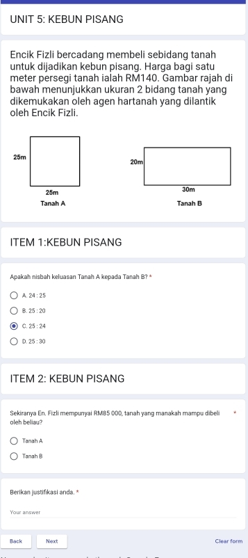 KEBUN PISANG
Encik Fizli bercadang membeli sebidang tanah
untuk dijadikan kebun pisang. Harga bagi satu
meter persegi tanah ialah RM140. Gambar rajah di
bawah menunjukkan ukuran 2 bidang tanah yang
dikemukakan oleh agen hartanah yang dilantik
oleh Encik Fizli.

Tanah A Tanah B
ITEM 1:KEBUN PISANG
Apakah nisbah keluasan Tanah A kepada Tanah B? *
A. 24:25
B. 25:20
C. 25:24
0 25:30
ITEM 2: KEBUN PISANG
Sekiranya En. Fizli mempunyai RM85 000, tanah yang manakah mampu dibeli
oleb beliau?
Tanah A
Tanah B
Berikan justifikasi anda. *
Your answer
Back Next Clear form