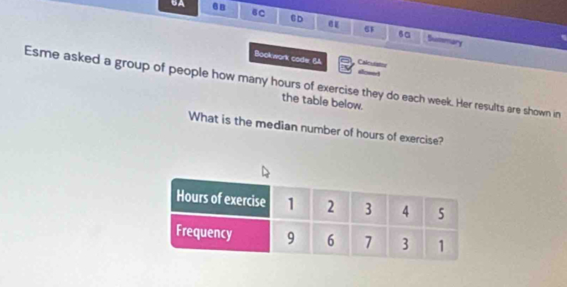 6A 6B 6C CD 
6a Suimary 
Bookwork coder 6A Calcuister 
alomed 
Esme asked a group of people how many hours of exercise they do each week. Her results are shown in 
the table below. 
What is the median number of hours of exercise?