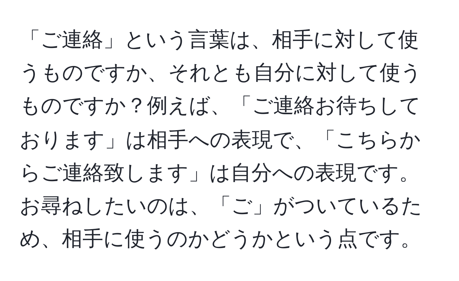 「ご連絡」という言葉は、相手に対して使うものですか、それとも自分に対して使うものですか？例えば、「ご連絡お待ちしております」は相手への表現で、「こちらからご連絡致します」は自分への表現です。お尋ねしたいのは、「ご」がついているため、相手に使うのかどうかという点です。