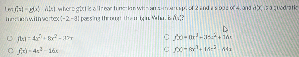 Let f(x)=g(x)· h(x) , where g(x) is a linear function with an x-intercept of 2 and a slope of 4, and h(x) is a quadratic
function with vertex (-2,-8) passing through the origin. What is f(x) ?
f(x)=4x^3+8x^2-32x
f(x)=8x^3+36x^2+16x
f(x)=4x^3-16x
f(x)=8x^3+16x^2-64x