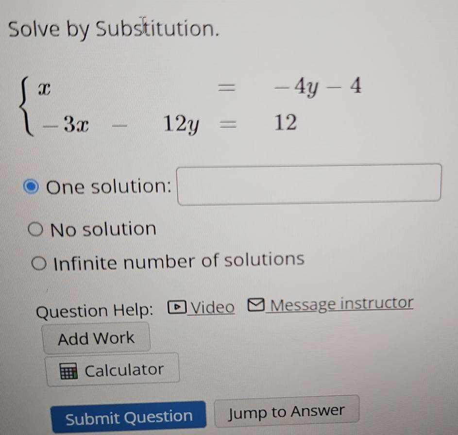 Solve by Substitution.
beginarrayl x=-4y-4 -3x-12y=12endarray.
One solution: □
No solution
Infinite number of solutions
Question Help: D Video Message instructor
Add Work
Calculator
Submit Question Jump to Answer