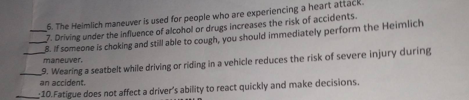 The Heimlich maneuver is used for people who are experiencing a heart attack. 
7. Driving under the influence of alcohol or drugs increases the risk of accidents. 
__8. If someone is choking and still able to cough, you should immediately perform the Heimlich 
maneuver. 
_9. Wearing a seatbelt while driving or riding in a vehicle reduces the risk of severe injury during 
an accident. 
_:10.Fatigue does not affect a driver’s ability to react quickly and make decisions.