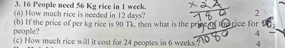 16 People need 56 Kg rice in 1 week. 
(a) How much rice is needed in 12 days? 
2 
(b) If the price of per kg rice is 90 Tk. then what is the price of the rice for 
people? 
TC 4
10
(c) How much rice will it cost for 24 peoptes in 6 weeks ? 4