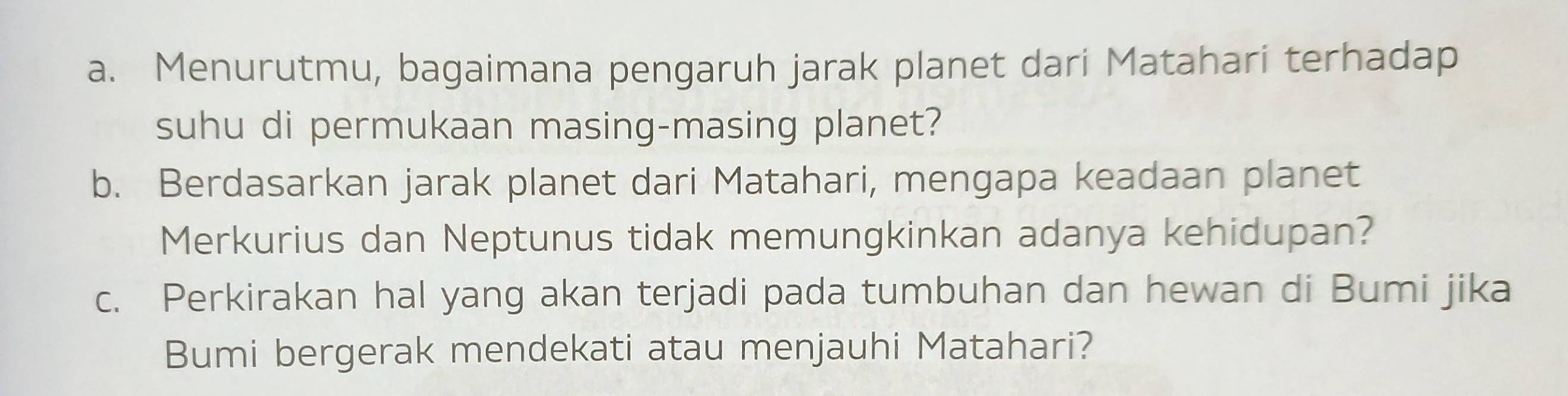 Menurutmu, bagaimana pengaruh jarak planet dari Matahari terhadap 
suhu di permukaan masing-masing planet? 
b. Berdasarkan jarak planet dari Matahari, mengapa keadaan planet 
Merkurius dan Neptunus tidak memungkinkan adanya kehidupan? 
c. Perkirakan hal yang akan terjadi pada tumbuhan dan hewan di Bumi jika 
Bumi bergerak mendekati atau menjauhi Matahari?