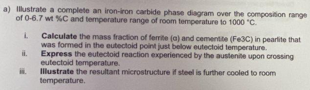 Illustrate a complete an iron-iron carbide phase diagram over the composition range 
of 0-6.7 wt %C and temperature range of room temperature to 1000°C. 
i. Calculate the mass fraction of ferrite (α) and cementite (Fe3C) in pearlite that 
was formed in the eutectoid point just below eutectoid temperature. 
ii. Express the eutectoid reaction experienced by the austenite upon crossing 
eutectoid temperature. 
iii. Illustrate the resultant microstructure if steel is further cooled to room 
temperature.