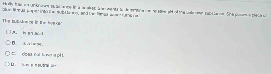 Holly has an unknown substance in a beaker. She wants to determine the relative pH of the unknown substance. She places a piece of
blue litmus paper into the substance, and the litmus paper turns red.
The substance in the beaker
A. is an acid.
B. is a base.
C. does not have a pH.
D. has a neutral pH.