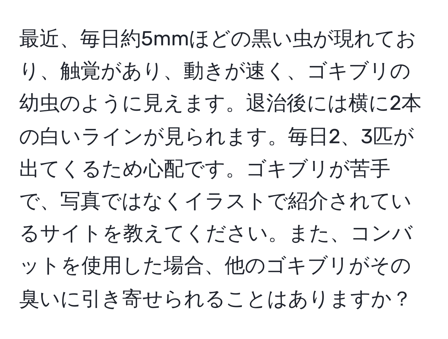 最近、毎日約5mmほどの黒い虫が現れており、触覚があり、動きが速く、ゴキブリの幼虫のように見えます。退治後には横に2本の白いラインが見られます。毎日2、3匹が出てくるため心配です。ゴキブリが苦手で、写真ではなくイラストで紹介されているサイトを教えてください。また、コンバットを使用した場合、他のゴキブリがその臭いに引き寄せられることはありますか？